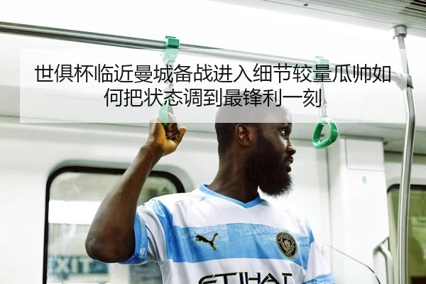世俱杯临近曼城备战进入细节较量瓜帅如何把状态调到最锋利一刻